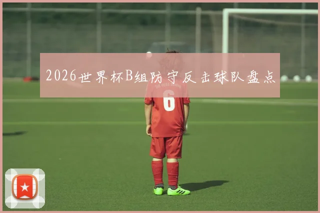 2026世界杯B组防守反击球队盘点