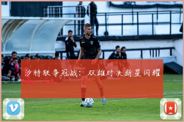沙特联争冠战：双雄对决新星闪耀