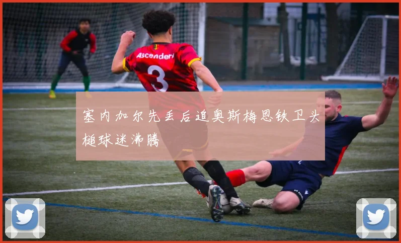 塞内加尔先丢后追奥斯梅恩铁卫头槌球迷沸腾