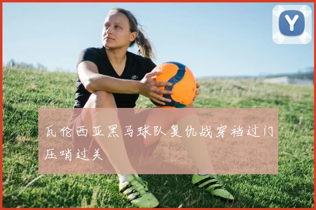 瓦伦西亚黑马球队复仇战穿裆过门压哨过关