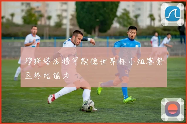 穆斯塔法穆罕默德世界杯小组赛禁区终结能力