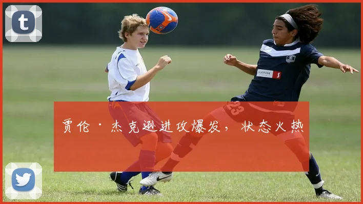 贾伦·杰克逊进攻爆发，状态火热