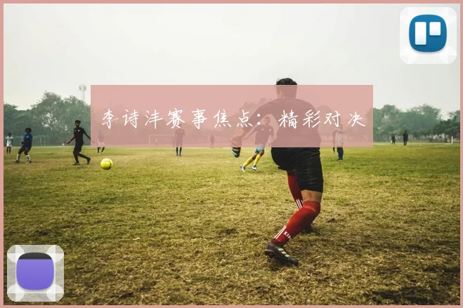 李诗沣赛事焦点：精彩对决
