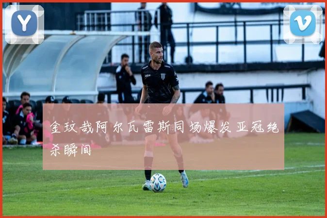 金玟哉阿尔瓦雷斯同场爆发亚冠绝杀瞬间
