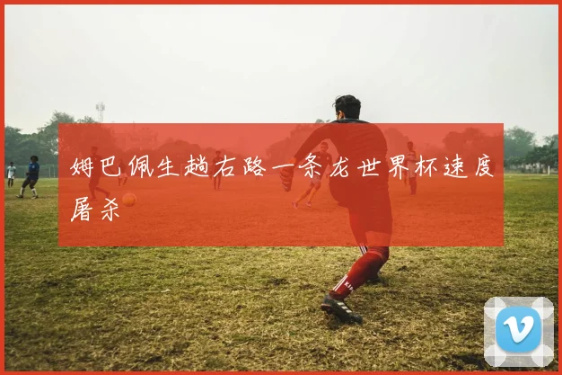 姆巴佩生趟右路一条龙世界杯速度屠杀
