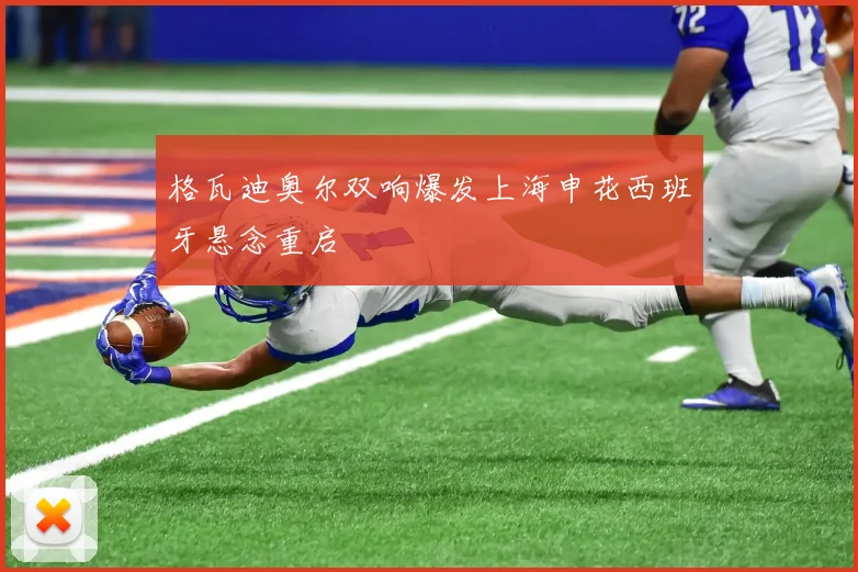格瓦迪奥尔双响爆发上海申花西班牙悬念重启