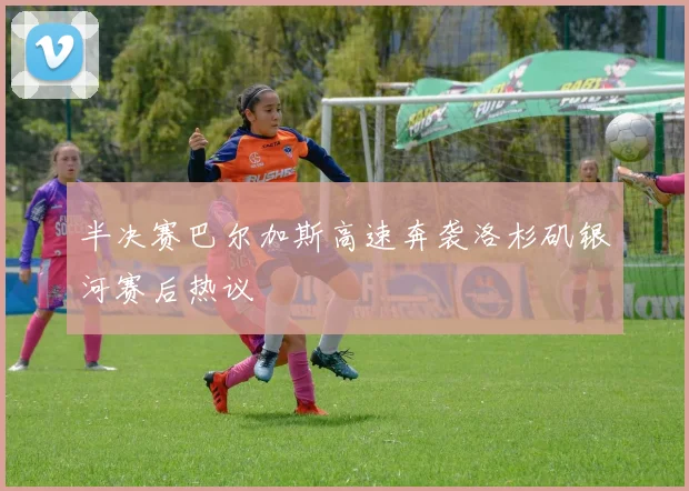 半决赛巴尔加斯高速奔袭洛杉矶银河赛后热议