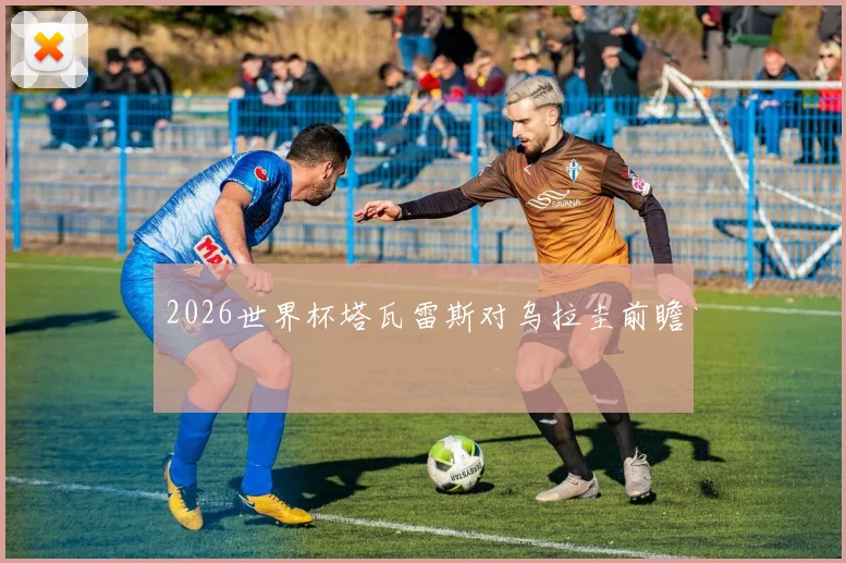 2026世界杯塔瓦雷斯对乌拉圭前瞻