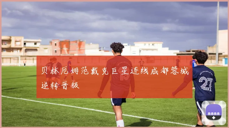 贝林厄姆范戴克巨星连线成都蓉城逆转晋级