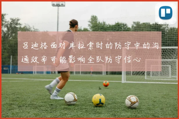 吕迪格面对库拉索时的防守中的沟通效率可能影响全队防守信心
