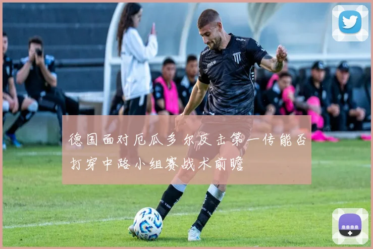 德国面对厄瓜多尔反击第一传能否打穿中路小组赛战术前瞻