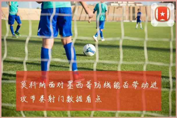 莫科纳面对墨西哥防线能否带动进攻节奏射门数据看点