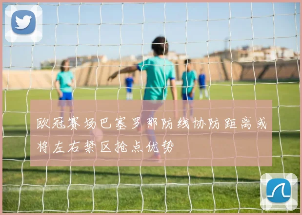 欧冠赛场巴塞罗那防线协防距离或将左右禁区抢点优势