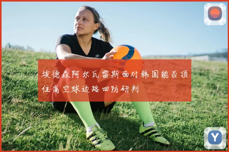 埃德森阿尔瓦雷斯面对韩国能否顶住高空球边路回防研判