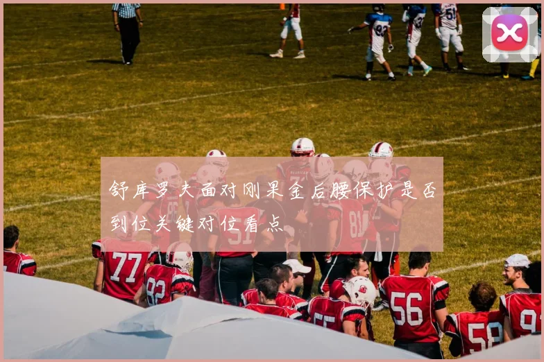 舒库罗夫面对刚果金后腰保护是否到位关键对位看点