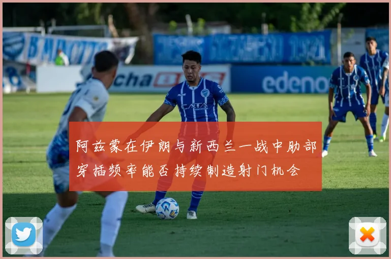 阿兹蒙在伊朗与新西兰一战中肋部穿插频率能否持续制造射门机会