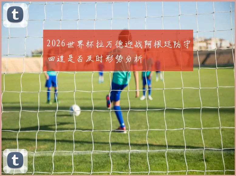 2026世界杯拉万德迎战阿根廷防守回追是否及时形势分析