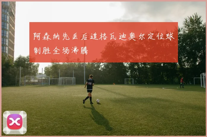 阿森纳先丢后追格瓦迪奥尔定位球制胜全场沸腾