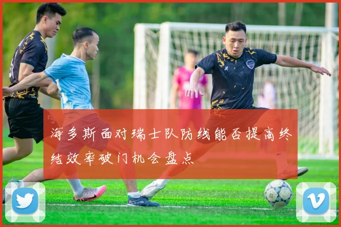 海多斯面对瑞士队防线能否提高终结效率破门机会盘点