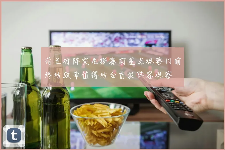 荷兰对阵突尼斯赛前重点观察门前终结效率值得结合首发阵容观察