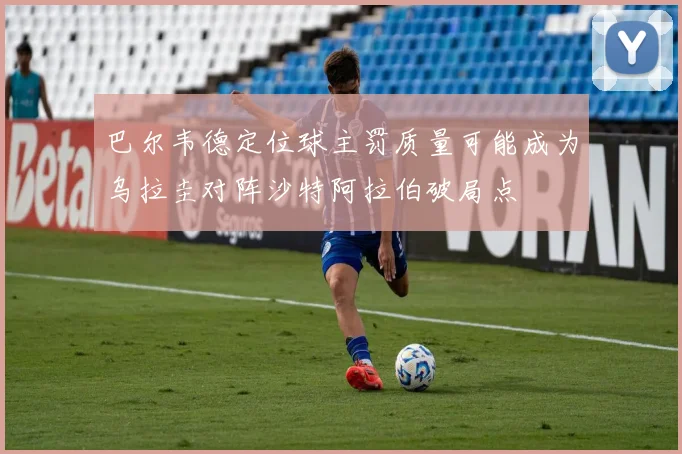 巴尔韦德定位球主罚质量可能成为乌拉圭对阵沙特阿拉伯破局点
