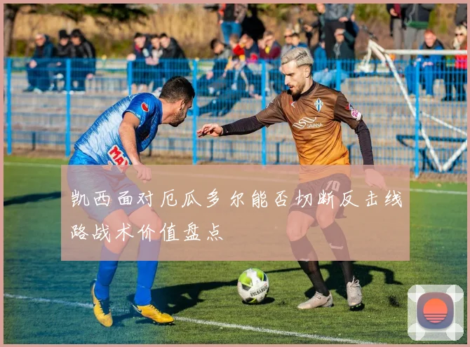 凯西面对厄瓜多尔能否切断反击线路战术价值盘点
