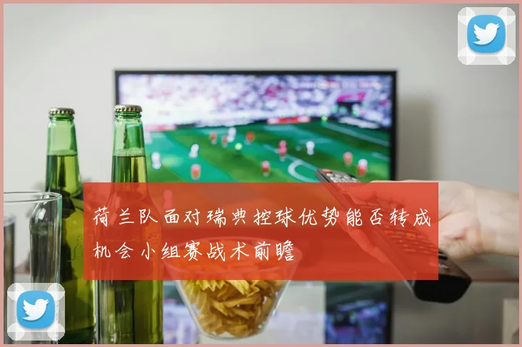 荷兰队面对瑞典控球优势能否转成机会小组赛战术前瞻