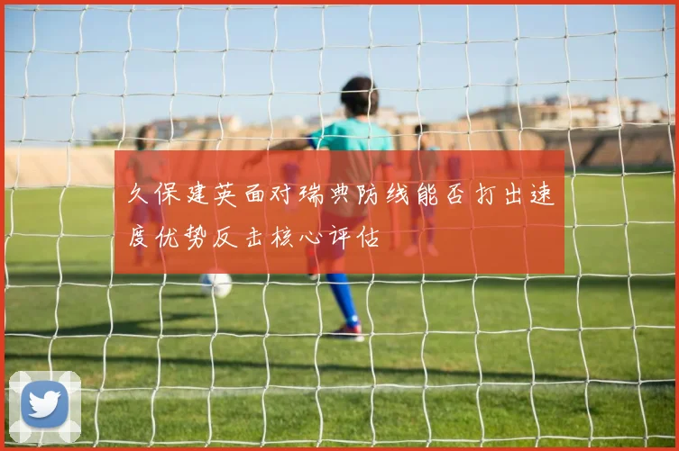 久保建英面对瑞典防线能否打出速度优势反击核心评估