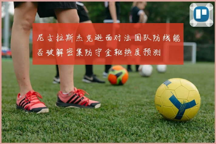 尼古拉斯杰克逊面对法国队防线能否破解密集防守金靴热度预测