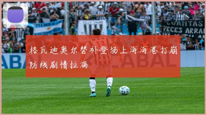 格瓦迪奥尔替补登场上海海港打崩防线剧情拉满