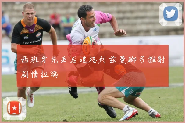 西班牙先丢后追格列兹曼脚弓推射剧情拉满