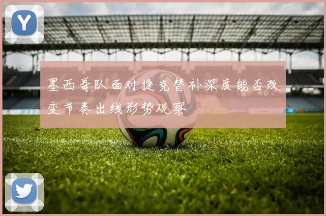 墨西哥队面对捷克替补深度能否改变节奏出线形势观察