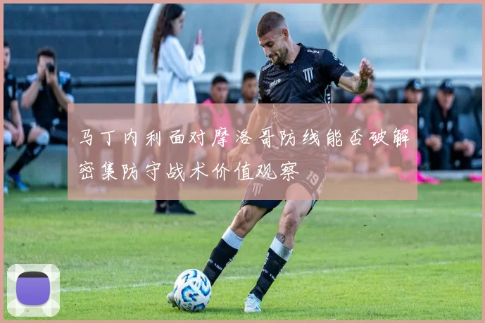 马丁内利面对摩洛哥防线能否破解密集防守战术价值观察