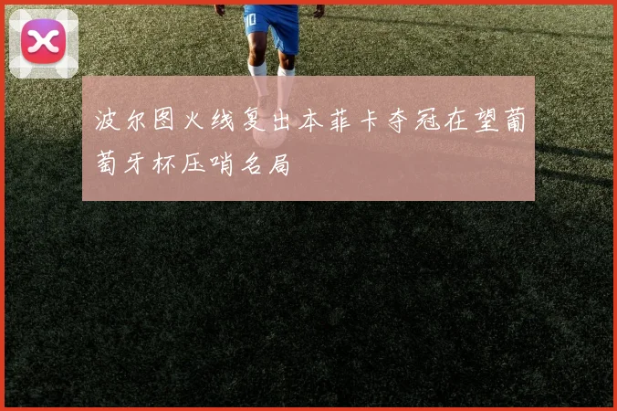 波尔图火线复出本菲卡夺冠在望葡萄牙杯压哨名局