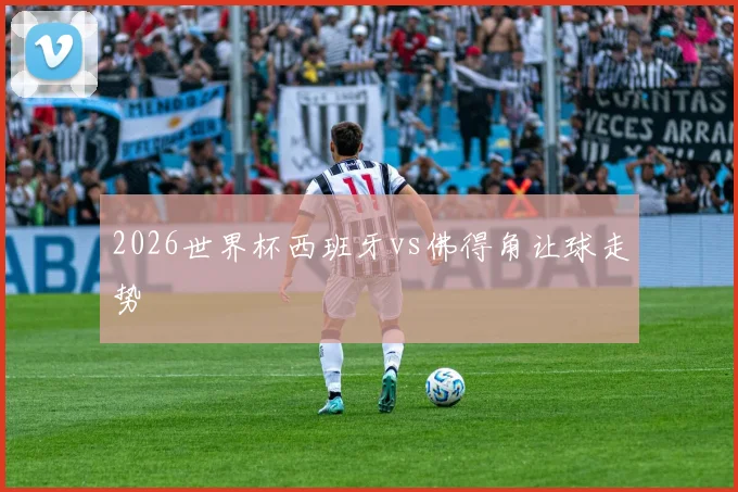 2026世界杯西班牙vs佛得角让球走势