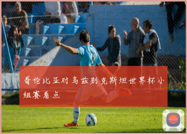 哥伦比亚对乌兹别克斯坦世界杯小组赛看点