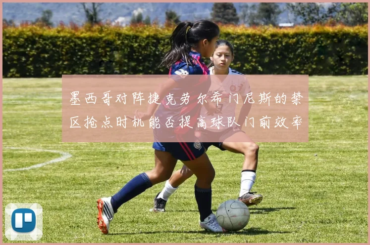 墨西哥对阵捷克劳尔希门尼斯的禁区抢点时机能否提高球队门前效率