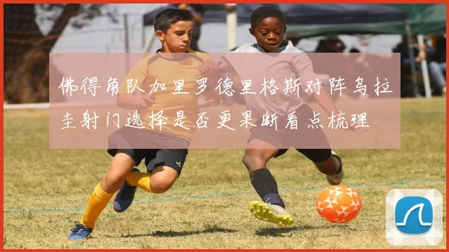 佛得角队加里罗德里格斯对阵乌拉圭射门选择是否更果断看点梳理
