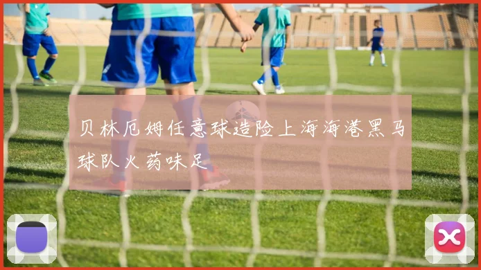 贝林厄姆任意球造险上海海港黑马球队火药味足