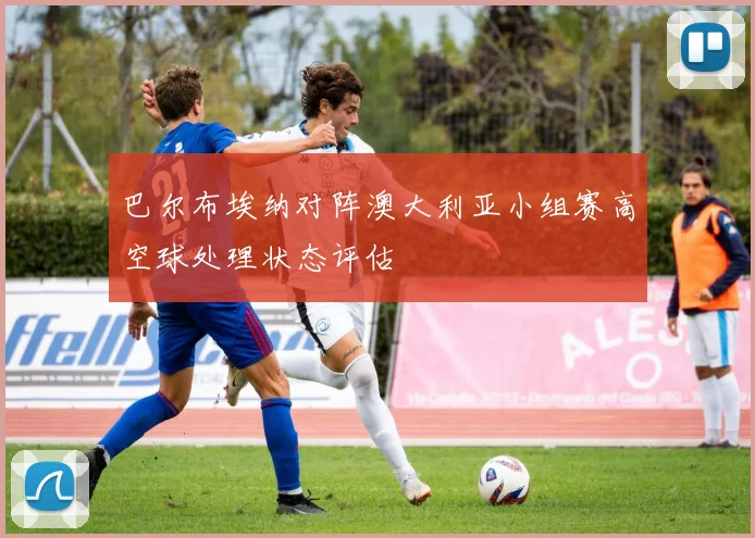 巴尔布埃纳对阵澳大利亚小组赛高空球处理状态评估