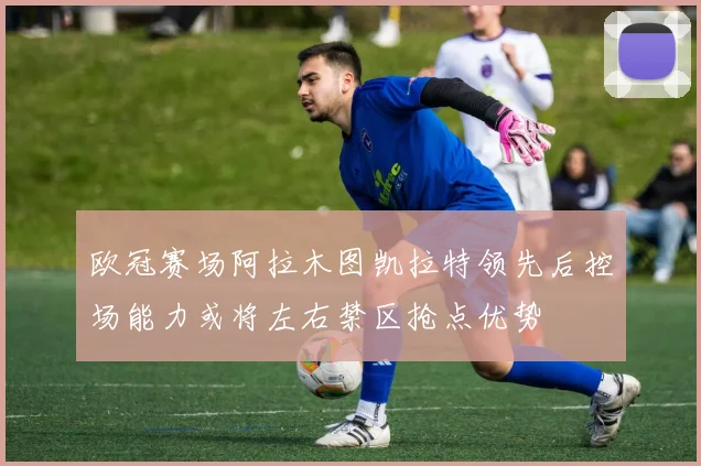 欧冠赛场阿拉木图凯拉特领先后控场能力或将左右禁区抢点优势
