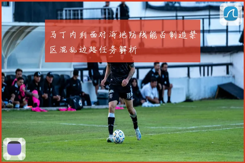 马丁内利面对海地防线能否制造禁区混乱边路任务解析