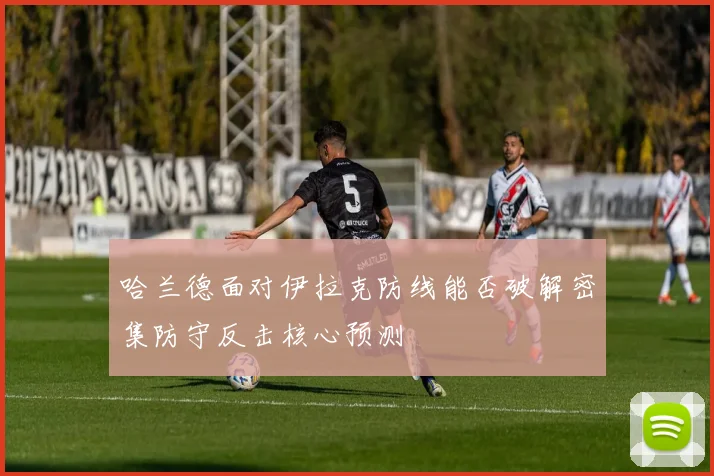 哈兰德面对伊拉克防线能否破解密集防守反击核心预测