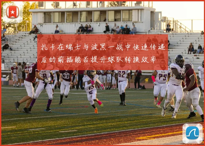 扎卡在瑞士与波黑一战中快速传递后的前插能否提升球队转换效率